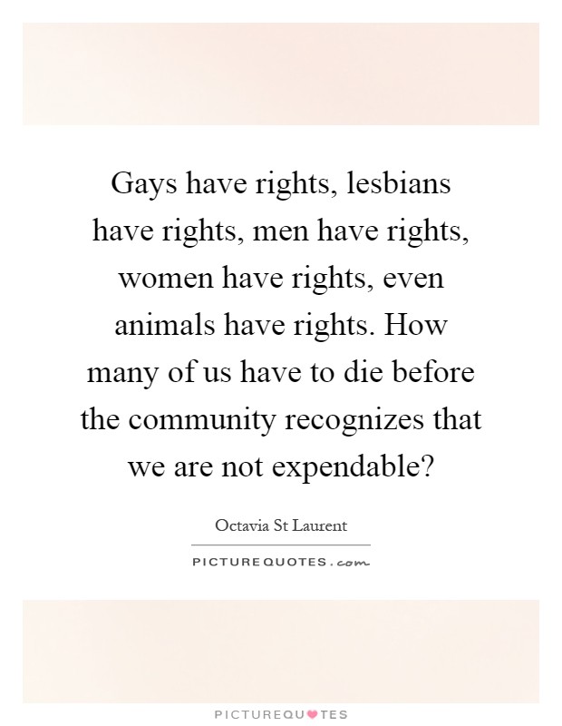 Gays have rights, lesbians have rights, men have rights, women have rights, even animals have rights. How many of us have to die before the community recognizes that we are not expendable? Picture Quote #1