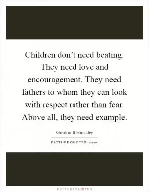 Children don’t need beating. They need love and encouragement. They need fathers to whom they can look with respect rather than fear. Above all, they need example Picture Quote #1