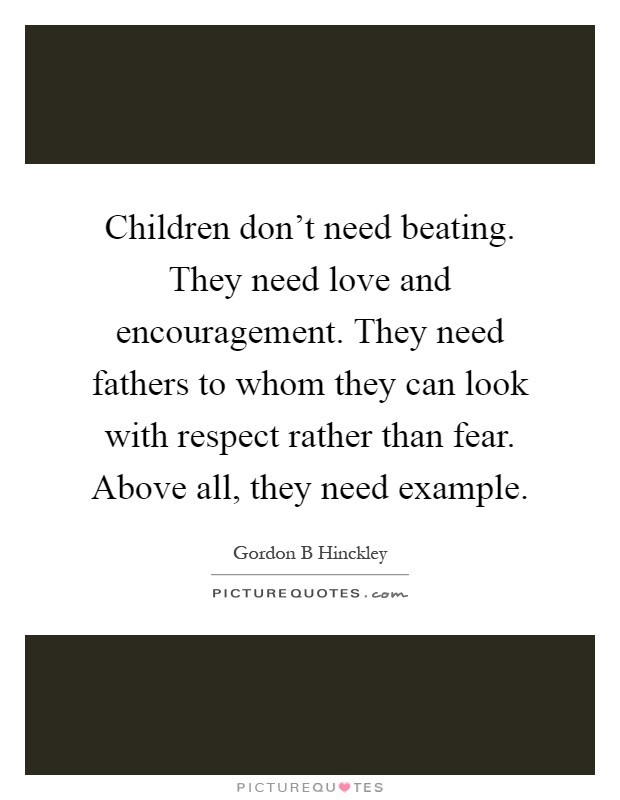 Children don't need beating. They need love and encouragement. They need fathers to whom they can look with respect rather than fear. Above all, they need example Picture Quote #1