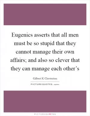 Eugenics asserts that all men must be so stupid that they cannot manage their own affairs; and also so clever that they can manage each other’s Picture Quote #1
