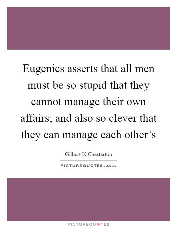 Eugenics asserts that all men must be so stupid that they cannot manage their own affairs; and also so clever that they can manage each other's Picture Quote #1