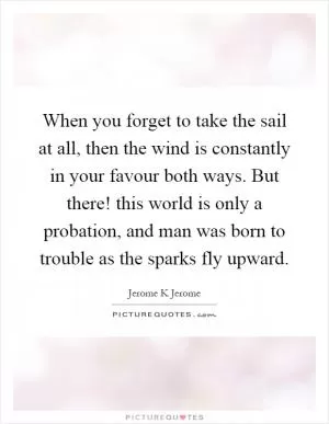 When you forget to take the sail at all, then the wind is constantly in your favour both ways. But there! this world is only a probation, and man was born to trouble as the sparks fly upward Picture Quote #1
