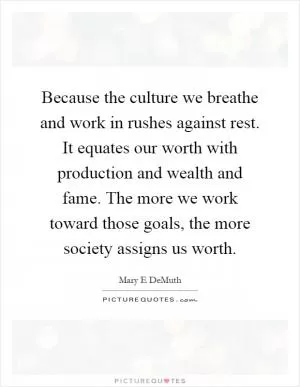 Because the culture we breathe and work in rushes against rest. It equates our worth with production and wealth and fame. The more we work toward those goals, the more society assigns us worth Picture Quote #1
