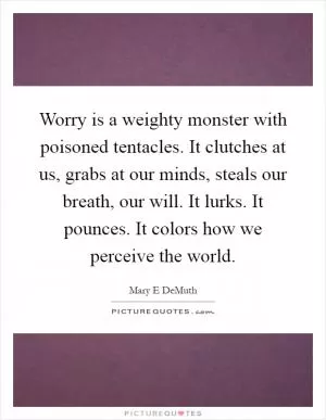 Worry is a weighty monster with poisoned tentacles. It clutches at us, grabs at our minds, steals our breath, our will. It lurks. It pounces. It colors how we perceive the world Picture Quote #1