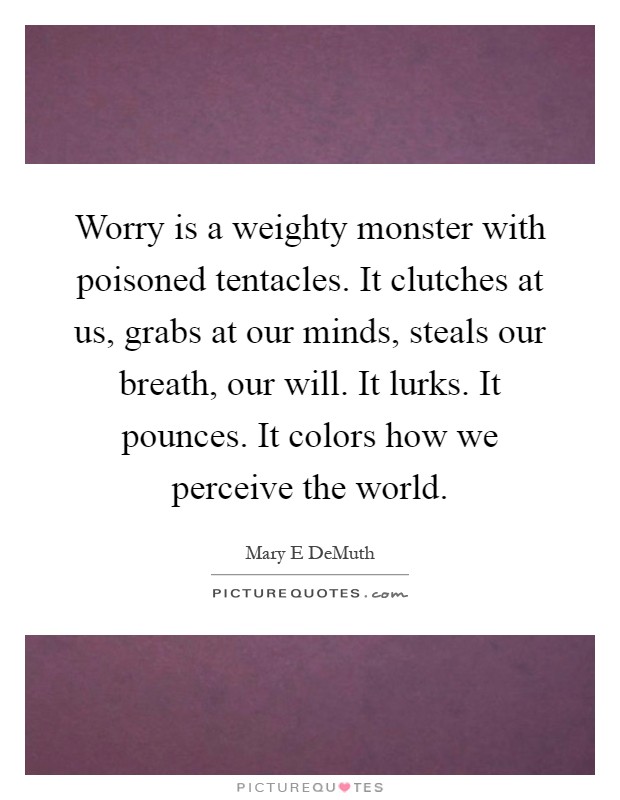 Worry is a weighty monster with poisoned tentacles. It clutches at us, grabs at our minds, steals our breath, our will. It lurks. It pounces. It colors how we perceive the world Picture Quote #1