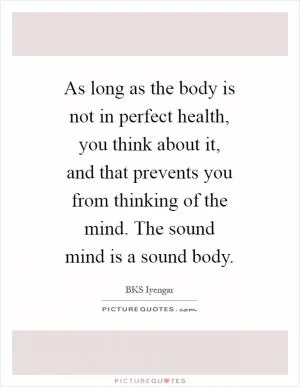 As long as the body is not in perfect health, you think about it, and that prevents you from thinking of the mind. The sound mind is a sound body Picture Quote #1