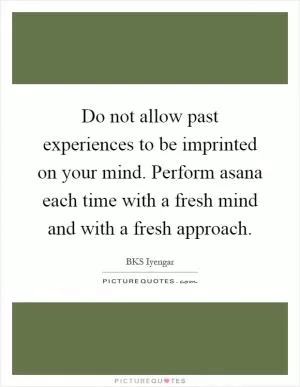 Do not allow past experiences to be imprinted on your mind. Perform asana each time with a fresh mind and with a fresh approach Picture Quote #1