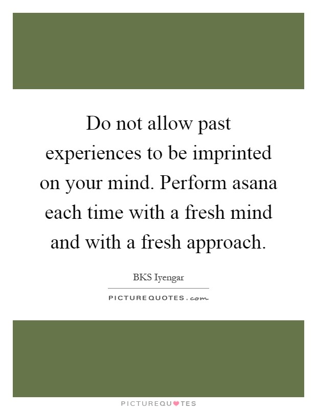 Do not allow past experiences to be imprinted on your mind. Perform asana each time with a fresh mind and with a fresh approach Picture Quote #1