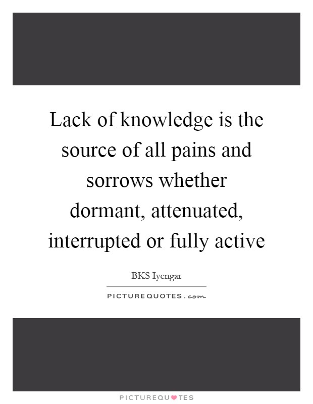 Lack of knowledge is the source of all pains and sorrows whether dormant, attenuated, interrupted or fully active Picture Quote #1