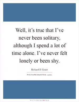 Well, it’s true that I’ve never been solitary, although I spend a lot of time alone. I’ve never felt lonely or been shy Picture Quote #1