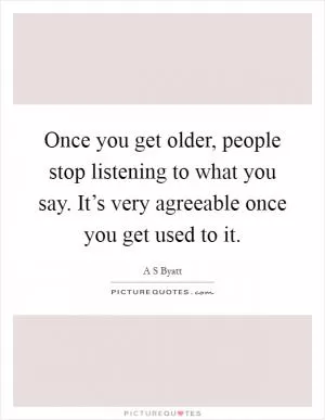 Once you get older, people stop listening to what you say. It’s very agreeable once you get used to it Picture Quote #1