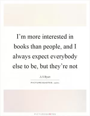 I’m more interested in books than people, and I always expect everybody else to be, but they’re not Picture Quote #1