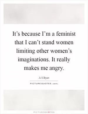 It’s because I’m a feminist that I can’t stand women limiting other women’s imaginations. It really makes me angry Picture Quote #1