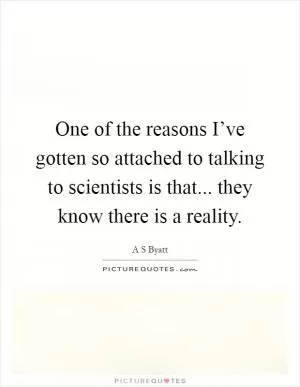 One of the reasons I’ve gotten so attached to talking to scientists is that... they know there is a reality Picture Quote #1