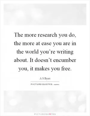 The more research you do, the more at ease you are in the world you’re writing about. It doesn’t encumber you, it makes you free Picture Quote #1