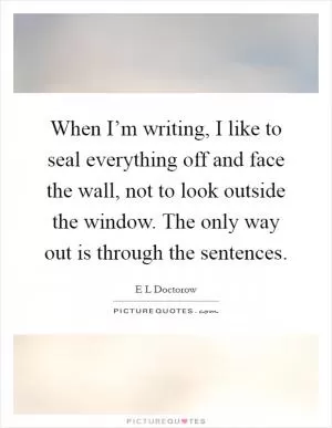 When I’m writing, I like to seal everything off and face the wall, not to look outside the window. The only way out is through the sentences Picture Quote #1