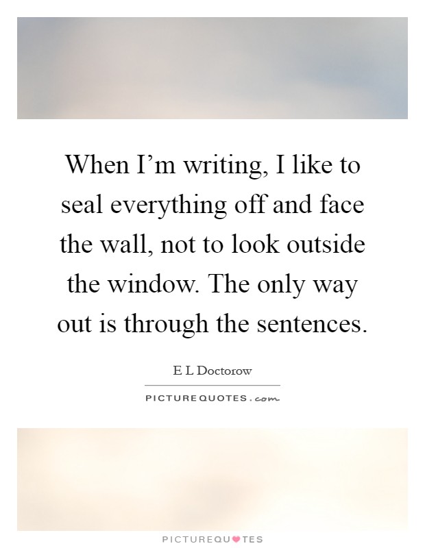 When I'm writing, I like to seal everything off and face the wall, not to look outside the window. The only way out is through the sentences Picture Quote #1