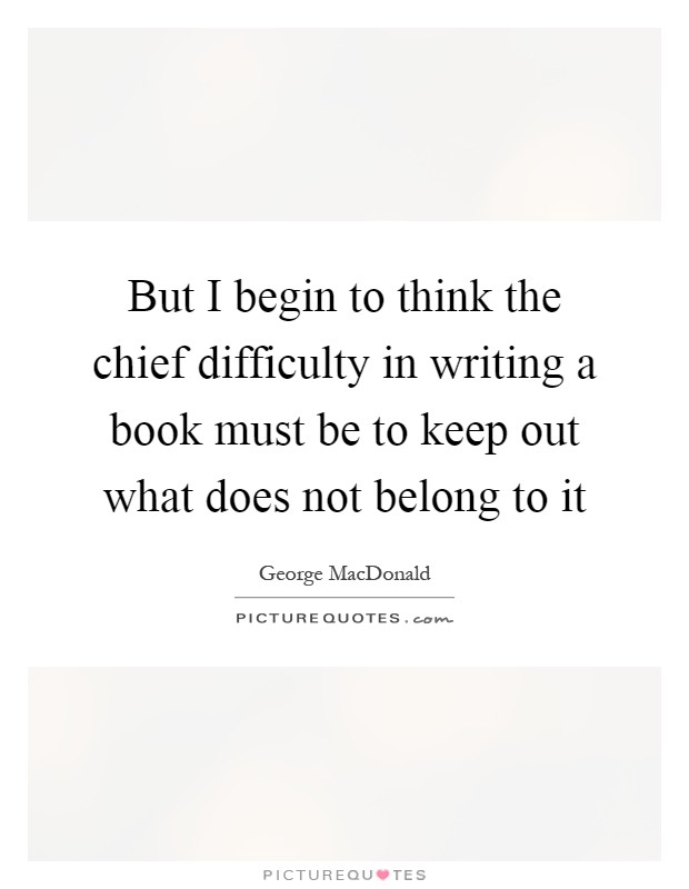 But I begin to think the chief difficulty in writing a book must be to keep out what does not belong to it Picture Quote #1