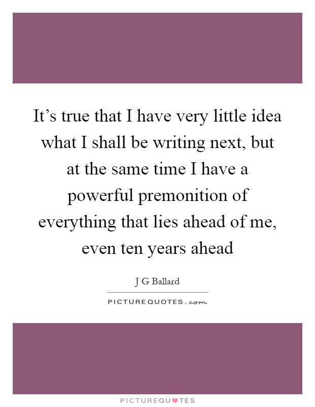 It's true that I have very little idea what I shall be writing next, but at the same time I have a powerful premonition of everything that lies ahead of me, even ten years ahead Picture Quote #1
