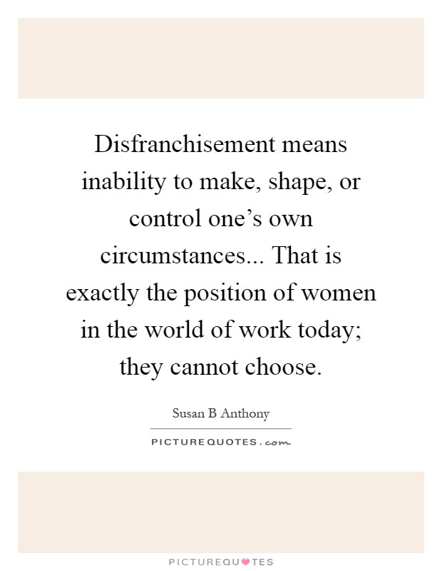 Disfranchisement means inability to make, shape, or control one's own circumstances... That is exactly the position of women in the world of work today; they cannot choose Picture Quote #1