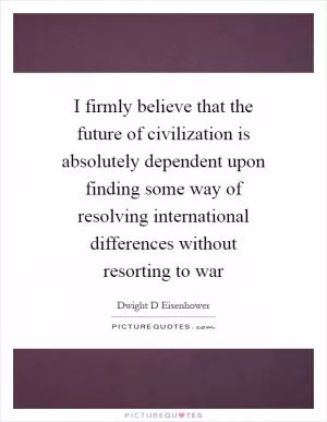 I firmly believe that the future of civilization is absolutely dependent upon finding some way of resolving international differences without resorting to war Picture Quote #1
