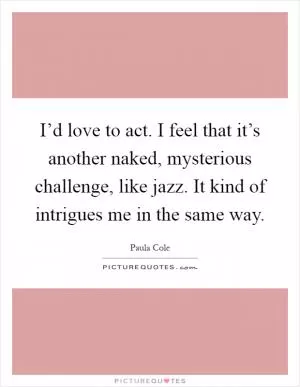I’d love to act. I feel that it’s another naked, mysterious challenge, like jazz. It kind of intrigues me in the same way Picture Quote #1
