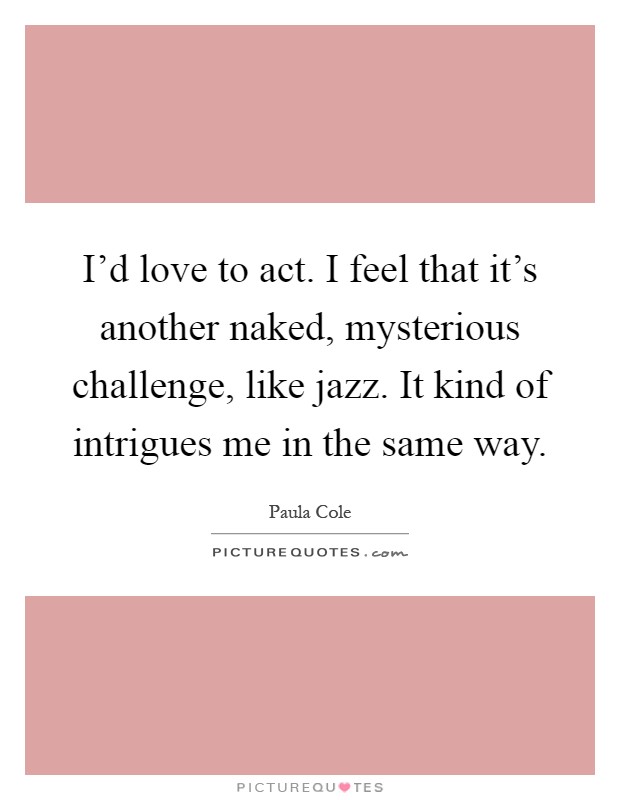 I'd love to act. I feel that it's another naked, mysterious challenge, like jazz. It kind of intrigues me in the same way Picture Quote #1