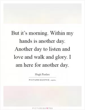 But it’s morning. Within my hands is another day. Another day to listen and love and walk and glory. I am here for another day Picture Quote #1