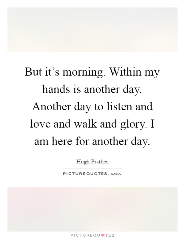 But it's morning. Within my hands is another day. Another day to listen and love and walk and glory. I am here for another day Picture Quote #1