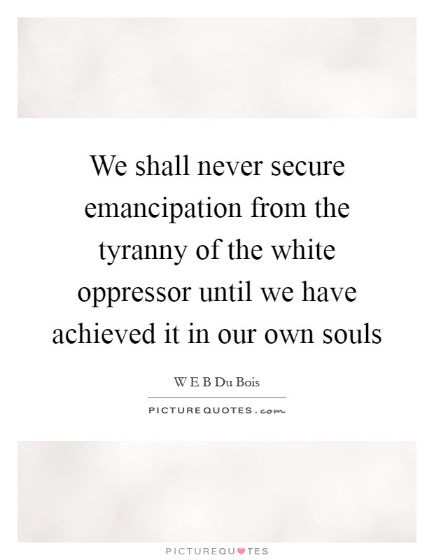 We shall never secure emancipation from the tyranny of the white oppressor until we have achieved it in our own souls Picture Quote #1