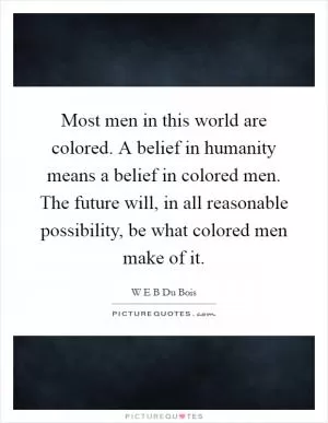 Most men in this world are colored. A belief in humanity means a belief in colored men. The future will, in all reasonable possibility, be what colored men make of it Picture Quote #1