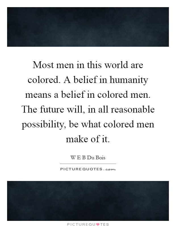 Most men in this world are colored. A belief in humanity means a belief in colored men. The future will, in all reasonable possibility, be what colored men make of it Picture Quote #1