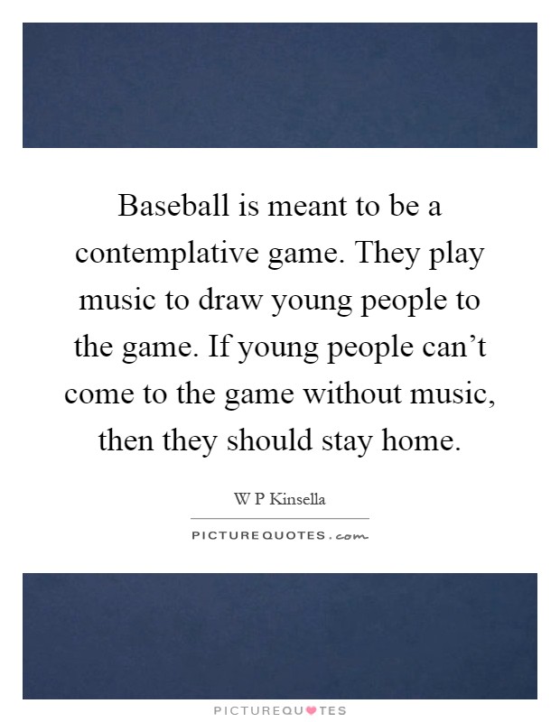 Baseball is meant to be a contemplative game. They play music to draw young people to the game. If young people can't come to the game without music, then they should stay home Picture Quote #1