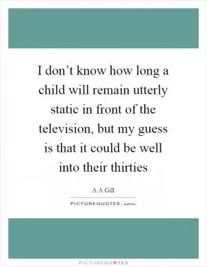 I don’t know how long a child will remain utterly static in front of the television, but my guess is that it could be well into their thirties Picture Quote #1