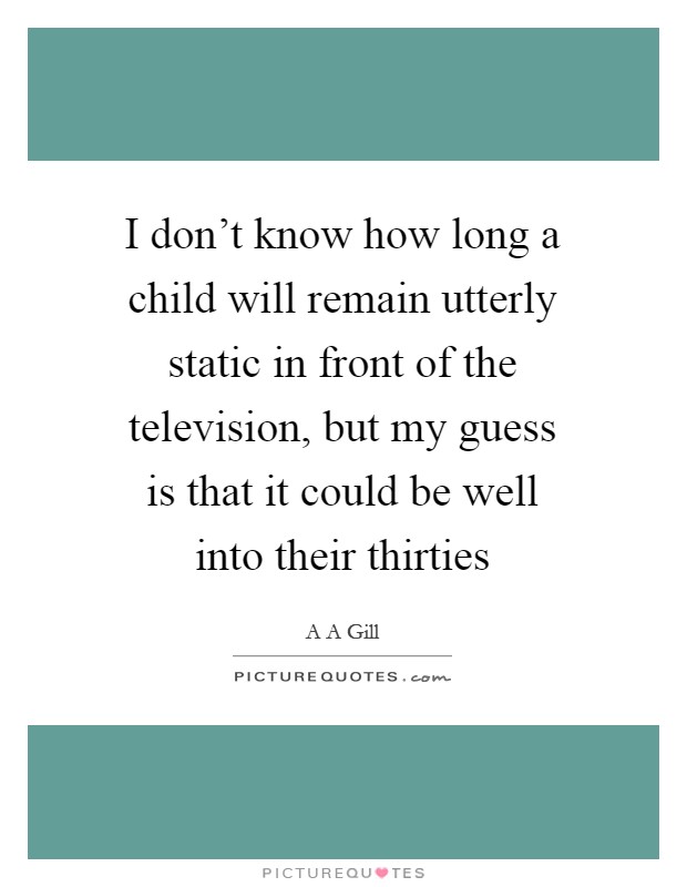 I don't know how long a child will remain utterly static in front of the television, but my guess is that it could be well into their thirties Picture Quote #1