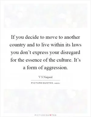 If you decide to move to another country and to live within its laws you don’t express your disregard for the essence of the culture. It’s a form of aggression Picture Quote #1