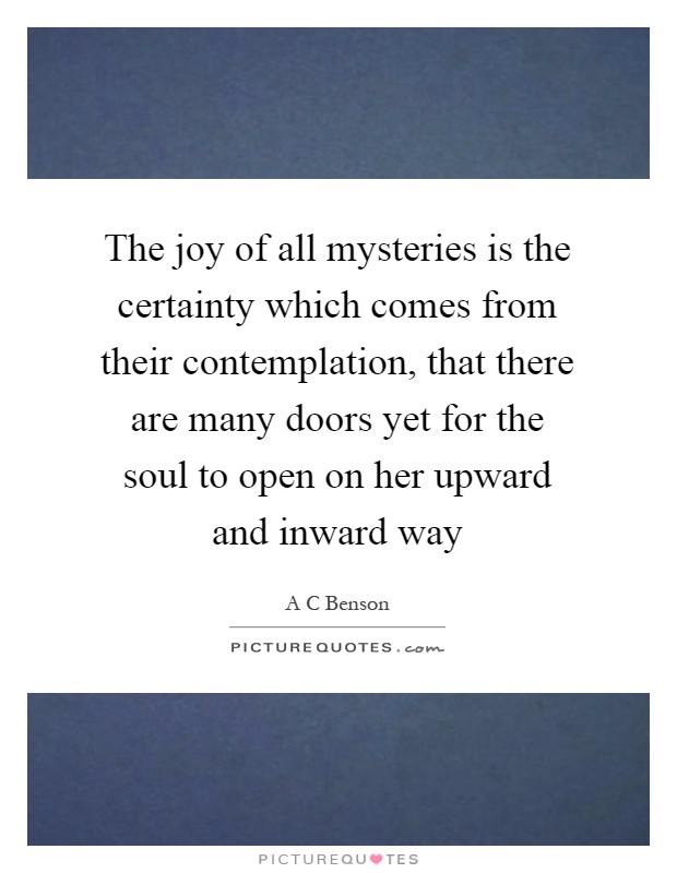 The joy of all mysteries is the certainty which comes from their contemplation, that there are many doors yet for the soul to open on her upward and inward way Picture Quote #1