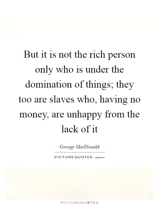 But it is not the rich person only who is under the domination of things; they too are slaves who, having no money, are unhappy from the lack of it Picture Quote #1