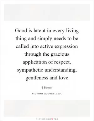 Good is latent in every living thing and simply needs to be called into active expression through the gracious application of respect, sympathetic understanding, gentleness and love Picture Quote #1