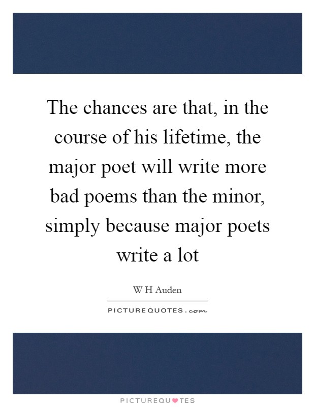 The chances are that, in the course of his lifetime, the major poet will write more bad poems than the minor, simply because major poets write a lot Picture Quote #1