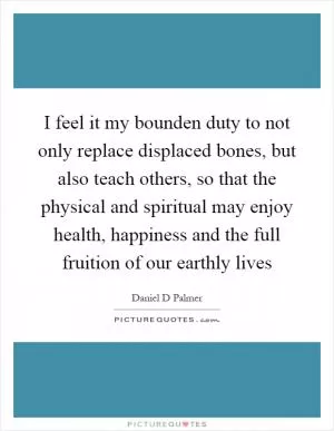 I feel it my bounden duty to not only replace displaced bones, but also teach others, so that the physical and spiritual may enjoy health, happiness and the full fruition of our earthly lives Picture Quote #1