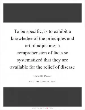 To be specific, is to exhibit a knowledge of the principles and art of adjusting; a comprehension of facts so systematized that they are available for the relief of disease Picture Quote #1