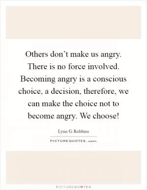 Others don’t make us angry. There is no force involved. Becoming angry is a conscious choice, a decision, therefore, we can make the choice not to become angry. We choose! Picture Quote #1