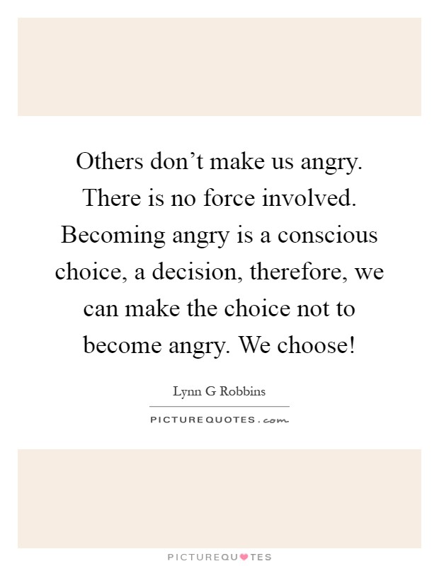 Others don't make us angry. There is no force involved. Becoming angry is a conscious choice, a decision, therefore, we can make the choice not to become angry. We choose! Picture Quote #1