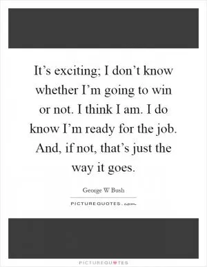 It’s exciting; I don’t know whether I’m going to win or not. I think I am. I do know I’m ready for the job. And, if not, that’s just the way it goes Picture Quote #1