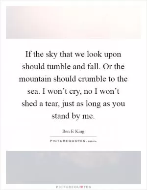 If the sky that we look upon should tumble and fall. Or the mountain should crumble to the sea. I won’t cry, no I won’t shed a tear, just as long as you stand by me Picture Quote #1