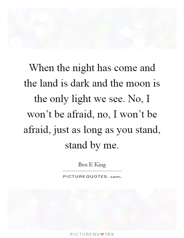 When the night has come and the land is dark and the moon is the only light we see. No, I won't be afraid, no, I won't be afraid, just as long as you stand, stand by me Picture Quote #1