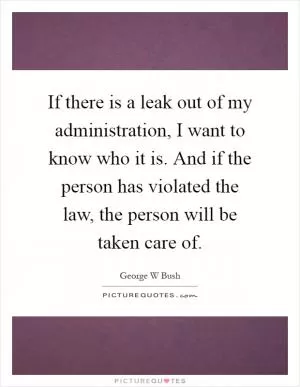 If there is a leak out of my administration, I want to know who it is. And if the person has violated the law, the person will be taken care of Picture Quote #1
