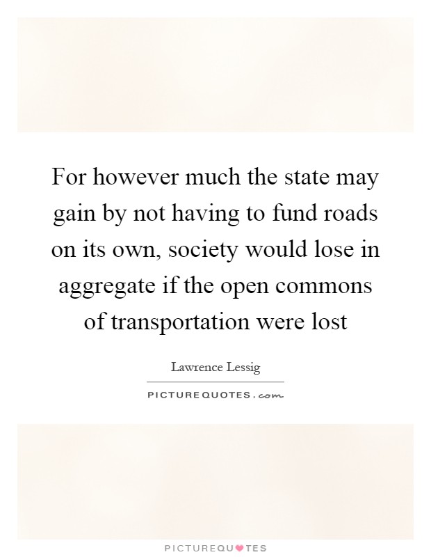 For however much the state may gain by not having to fund roads on its own, society would lose in aggregate if the open commons of transportation were lost Picture Quote #1
