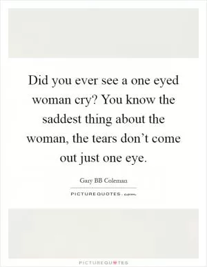 Did you ever see a one eyed woman cry? You know the saddest thing about the woman, the tears don’t come out just one eye Picture Quote #1